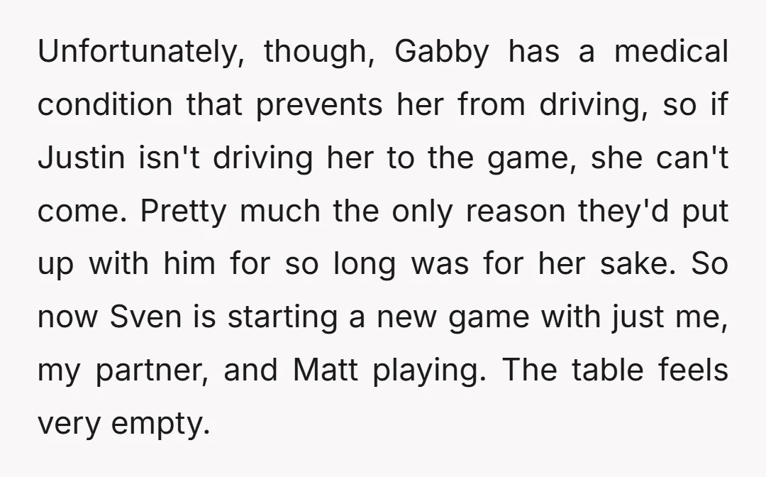 Unfortunately, though, Gabby has a medical condition that prevents her from driving, so if Justin isn't driving her to the game, she can't come. Pretty much the only reason they'd...