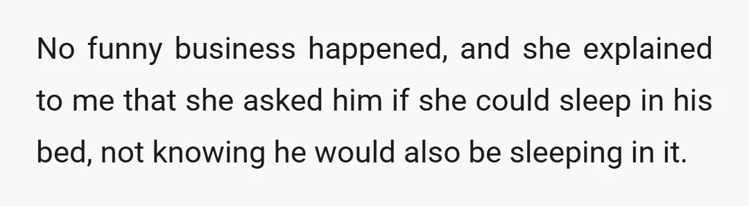 No funny business happened, and she explained to me that she asked him if she could sleep in his bed, not knowing he would also be sleeping in it.