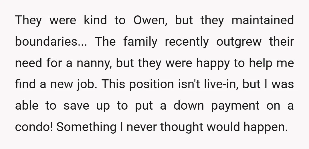 They were kind to Owen, but they maintained boundaries... The family recently outgrew their need for a nanny, but they were happy to help me find a new job. This...
