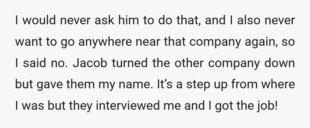 I would never ask him to do that, and I also never want to go anywhere near that company again, so I said no. Jacob turned the other company down...