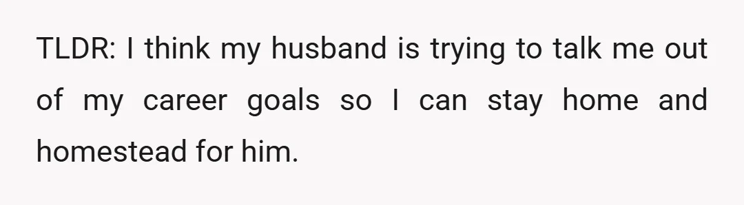 TLDR: I think my husband is trying to talk me out of my career goals so I can stay home and homestead for him.