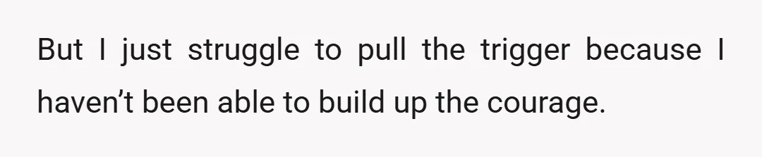 But I just struggle to pull the trigger because I haven’t been able to build up the courage.