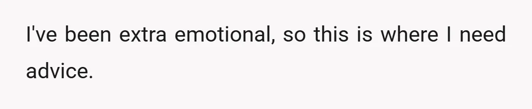 I've been extra emotional, so this is where I need advice.