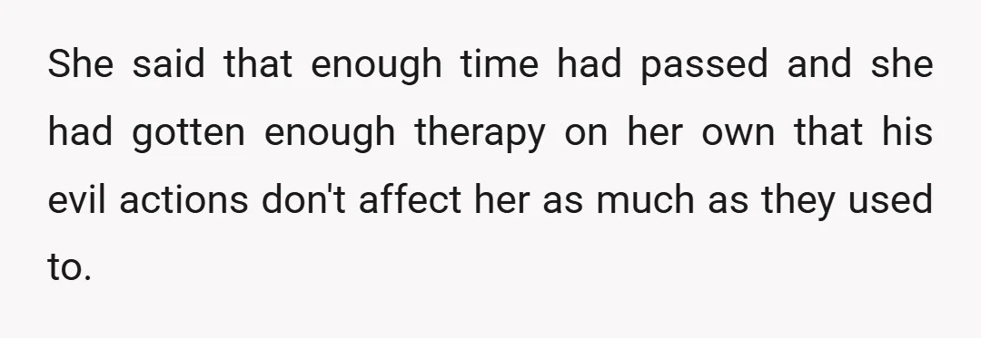She said that enough time had passed and she had gotten enough therapy on her own that his evil actions don't affect her as much as they used to.
