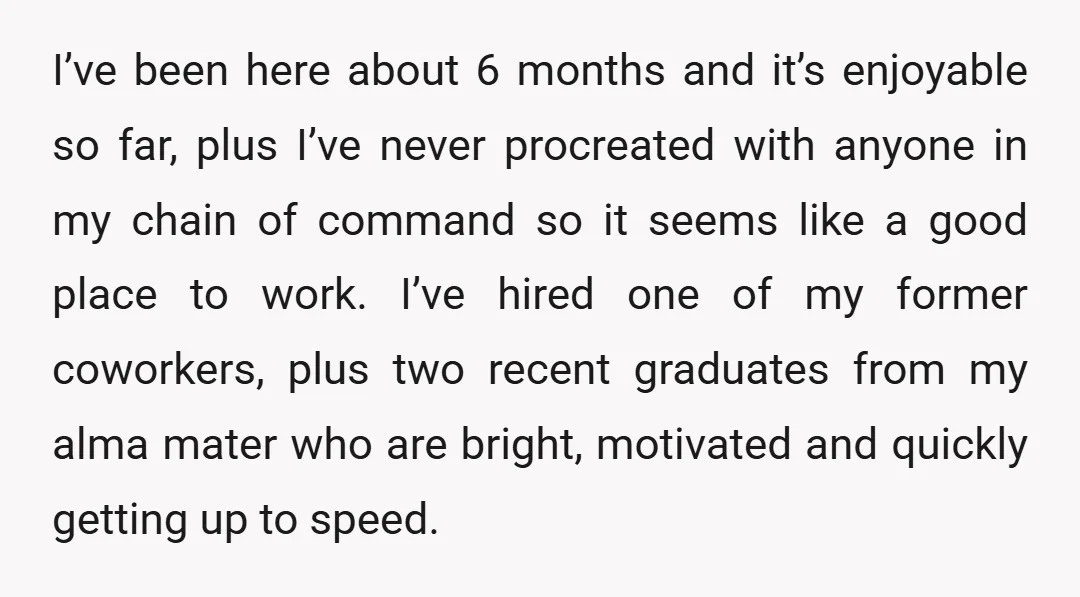 I’ve been here about 6 months and it’s enjoyable so far, plus I’ve never procreated with anyone in my chain of command so it seems like a good place to...