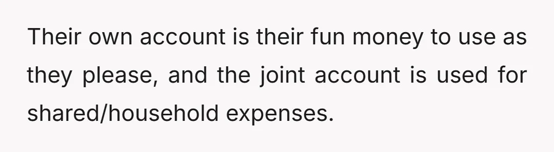 Their own account is their fun money to use as they please, and the joint account is used for shared/household expenses.