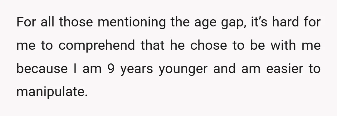 For all those mentioning the age gap, it’s hard for me to comprehend that he chose to be with me because I am 9 years younger and am easier to...