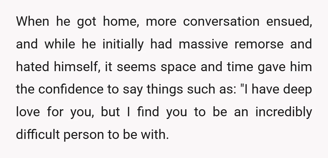 When he got home, more conversation ensued, and while he initially had massive remorse and hated himself, it seems space and time gave him the confidence to say things such...