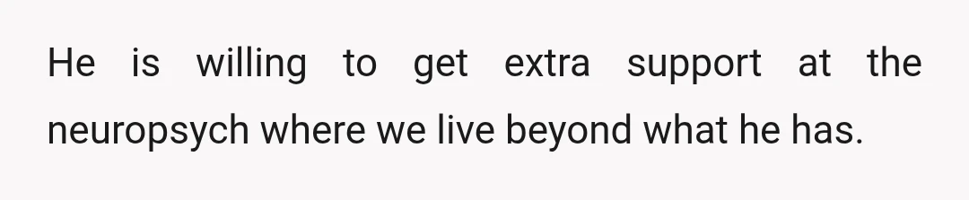 He is willing to get extra support at the neuropsych where we live beyond what he has.