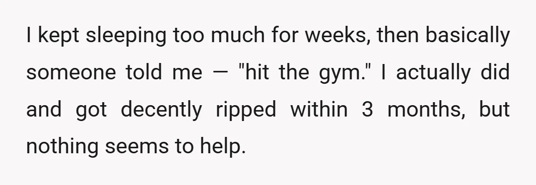 I kept sleeping too much for weeks, then basically someone told me — "hit the gym." I actually did and got decently ripped within 3 months, but nothing seems to...