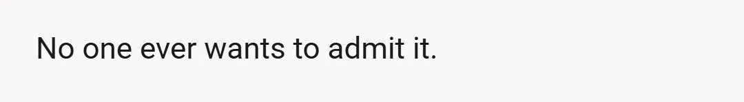No one ever wants to admit it.