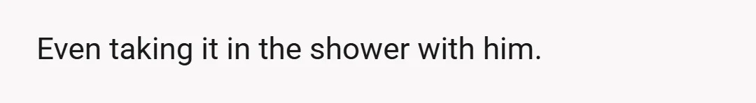 Even taking it in the shower with him.