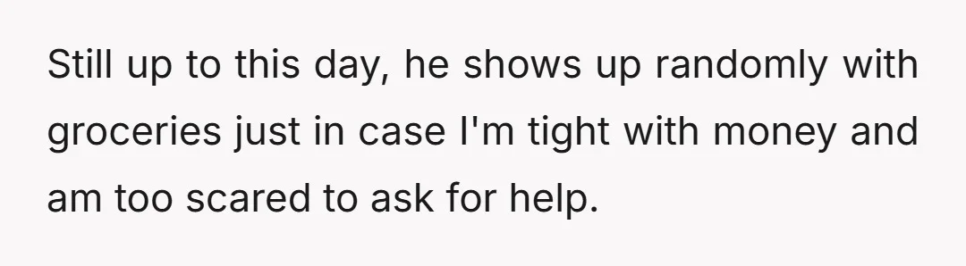 Still up to this day, he shows up randomly with groceries just in case I'm tight with money and am too scared to ask for help.