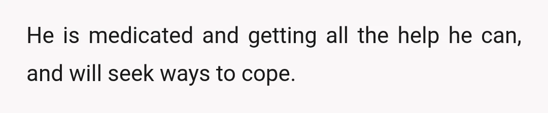 He is medicated and getting all the help he can, and will seek ways to cope.