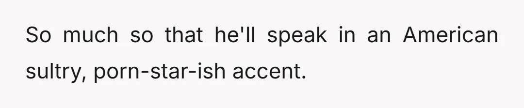 And I really enjoy it... until he opens his mouth and talks, and it is so incredibly clear that he watches a lot of porn.