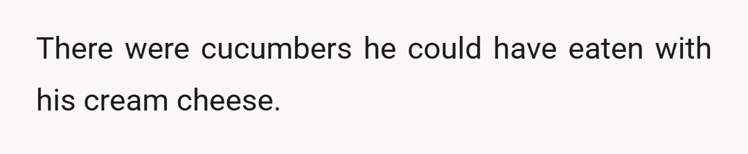 There were cucumbers he could have eaten with his cream cheese.