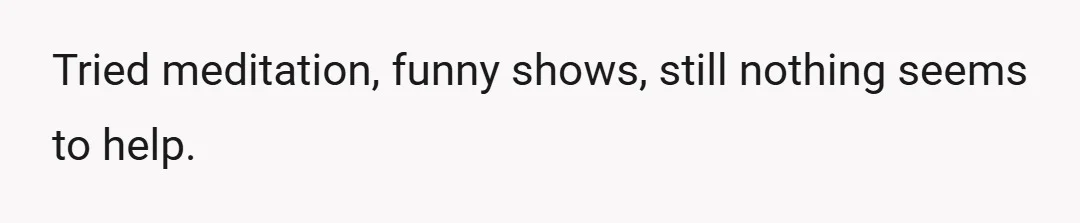 Tried meditation, funny shows, still nothing seems to help.