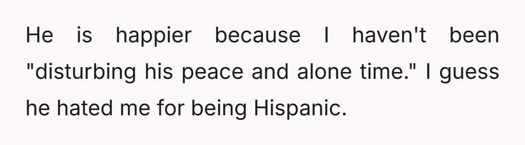 He is happier because I haven't been "disturbing his peace and alone time." I guess he hated me for being Hispanic.