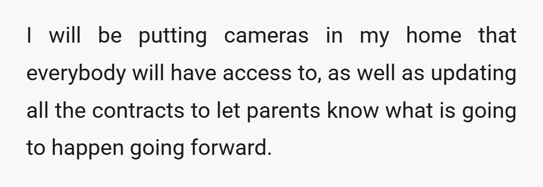 I will be putting cameras in my home that everybody will have access to, as well as updating all the contracts to let parents know what is going to happen...
