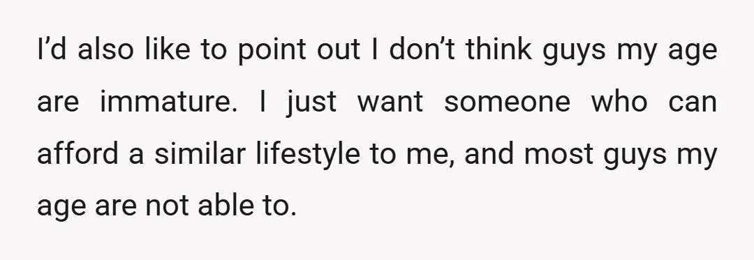 I’d also like to point out I don’t think guys my age are immature. I just want someone who can afford a similar lifestyle to me, and most guys my...