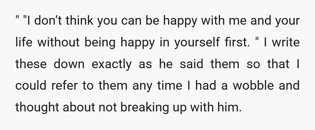 " "I don’t think you can be happy with me and your life without being happy in yourself first. " I write these down exactly as he said them so...