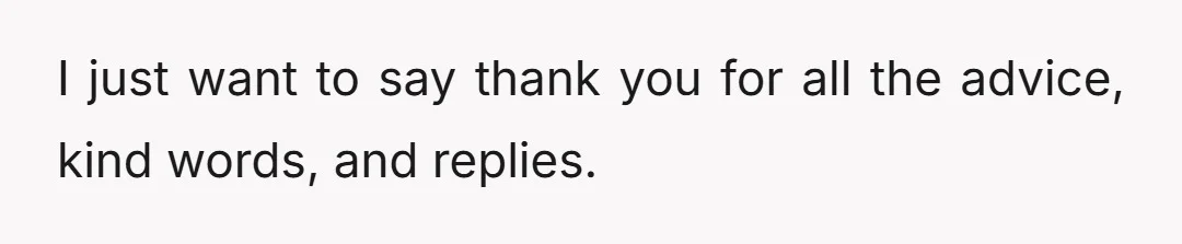 I just want to say thank you for all the advice, kind words, and replies.