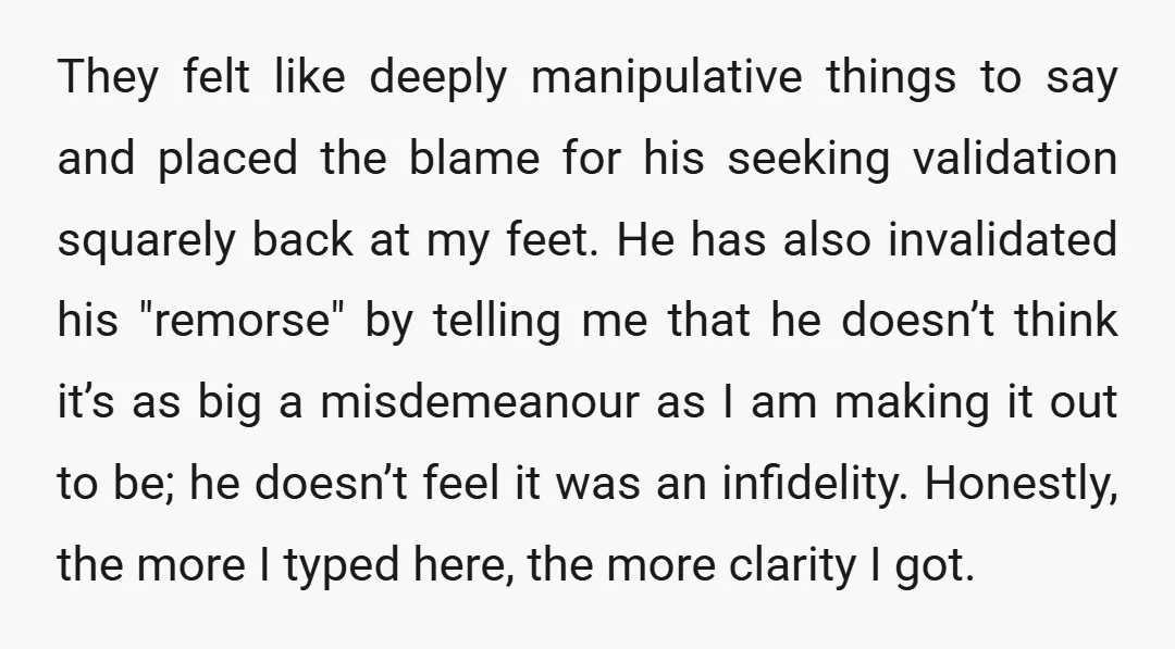 They felt like deeply manipulative things to say and placed the blame for his seeking validation squarely back at my feet. He has also invalidated his "remorse" by telling me...
