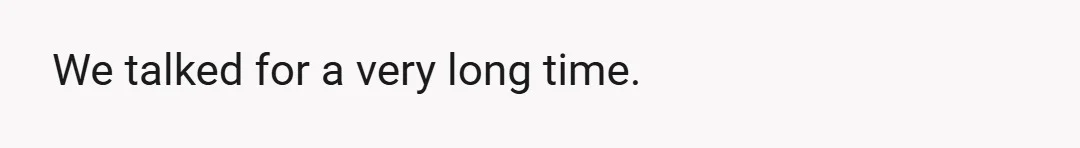 We talked for a very long time.