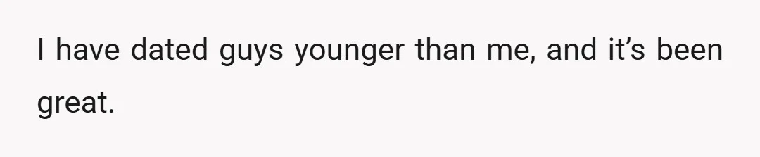 I have dated guys younger than me, and it’s been great.