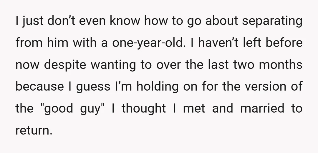 I just don’t even know how to go about separating from him with a one-year-old. I haven’t left before now despite wanting to over the last two months because I...
