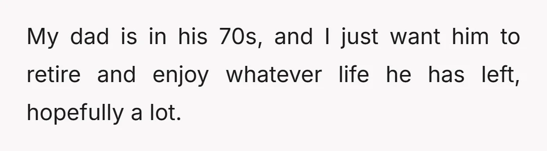 My dad is in his 70s, and I just want him to retire and enjoy whatever life he has left, hopefully a lot.