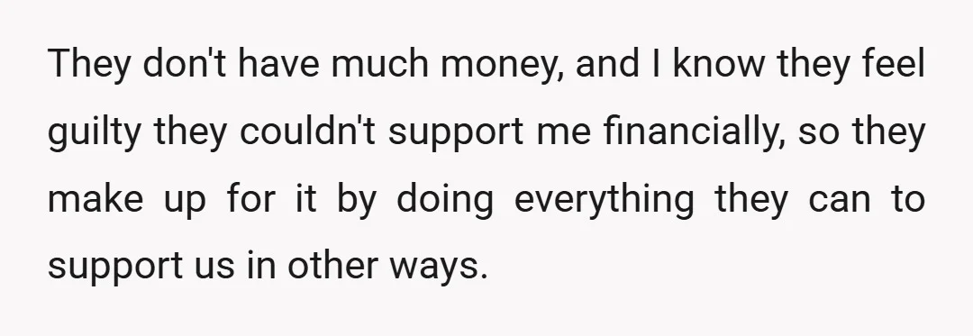 They don't have much money, and I know they feel guilty they couldn't support me financially, so they make up for it by doing everything they can to support us...