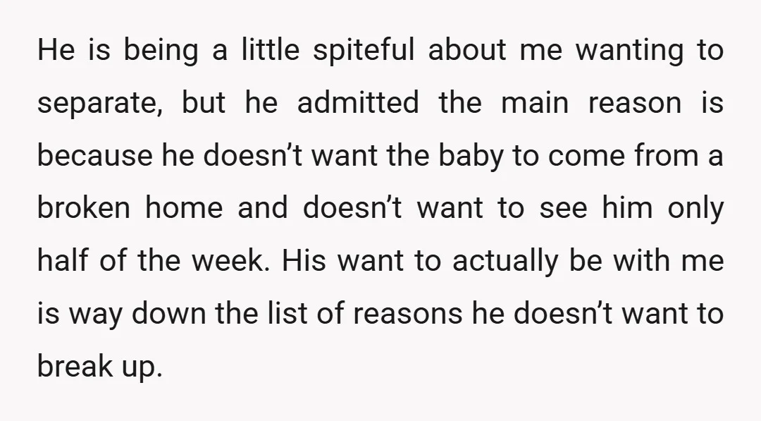 He is being a little spiteful about me wanting to separate, but he admitted the main reason is because he doesn’t want the baby to come from a broken home...
