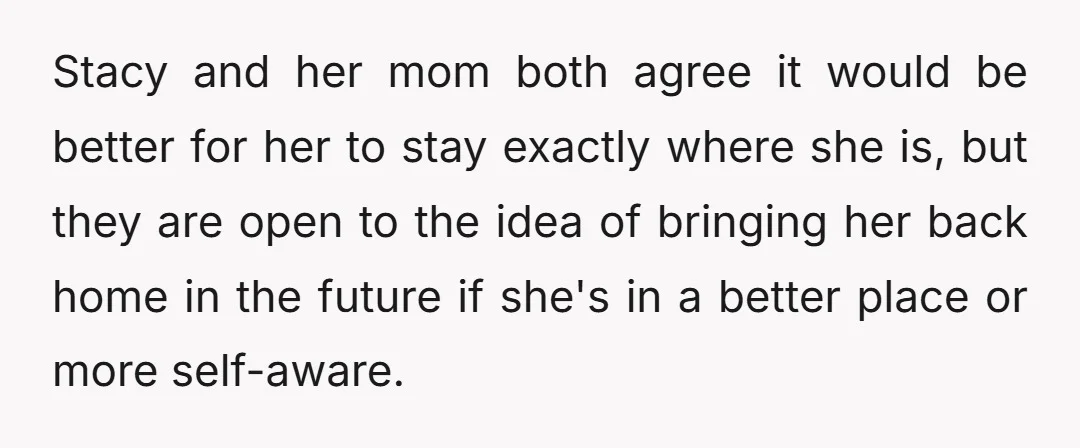 Stacy and her mom both agree it would be better for her to stay exactly where she is, but they are open to the idea of bringing her back home...