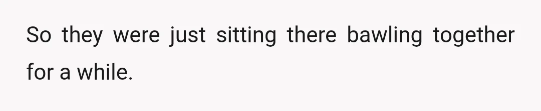 So they were just sitting there bawling together for a while.