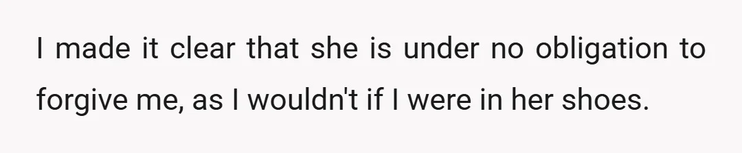 I made it clear that she is under no obligation to forgive me, as I wouldn't if I were in her shoes.