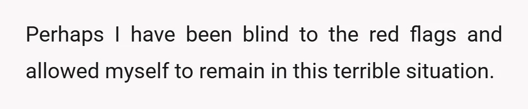 Perhaps I have been blind to the red flags and allowed myself to remain in this terrible situation.