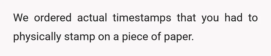 They had to come to my desk, find their name on the paper for that day, and stamp the time on it for start of shift, lunch, and end of...