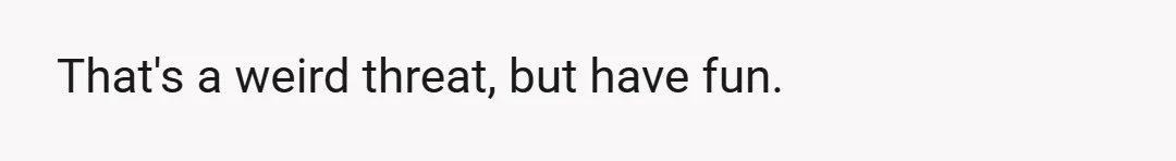 That's a weird threat, but have fun.