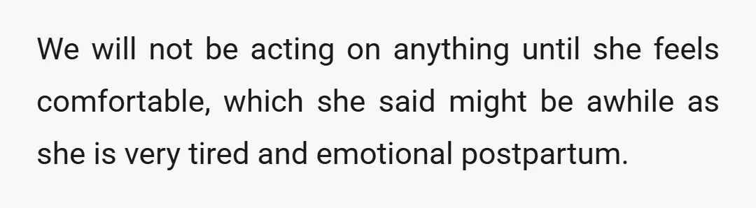 We will not be acting on anything until she feels comfortable, which she said might be awhile as she is very tired and emotional postpartum.