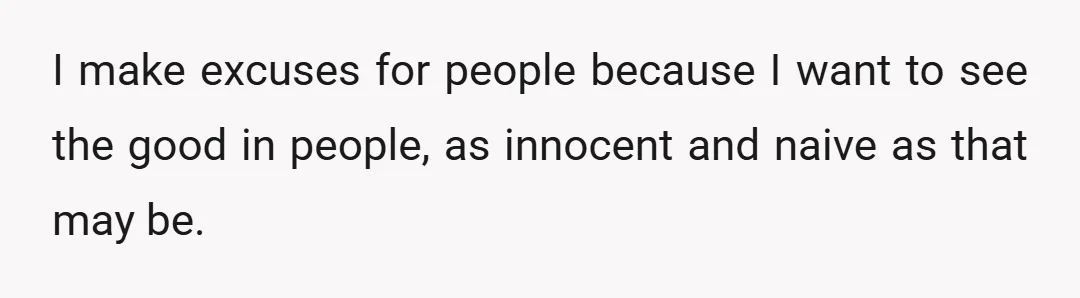 I make excuses for people because I want to see the good in people, as innocent and naive as that may be.