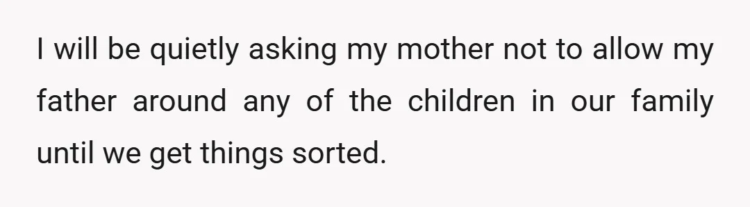 I will be quietly asking my mother not to allow my father around any of the children in our family until we get things sorted.