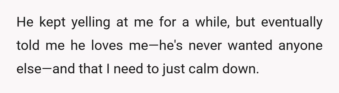 He kept yelling at me for a while, but eventually told me he loves me—he's never wanted anyone else—and that I need to just calm down.