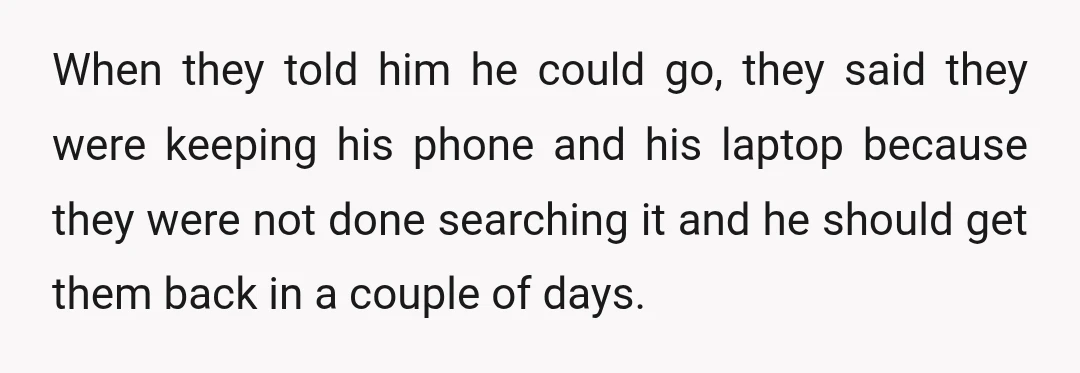No, he shouldn't have answered their questions and shouldn't have let them search his phone (although clearing through customs, I don't know that he really had a choice).