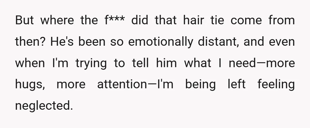 But where the f*** did that hair tie come from then? He's been so emotionally distant, and even when I'm trying to tell him what I need—more hugs, more attention—I'm...