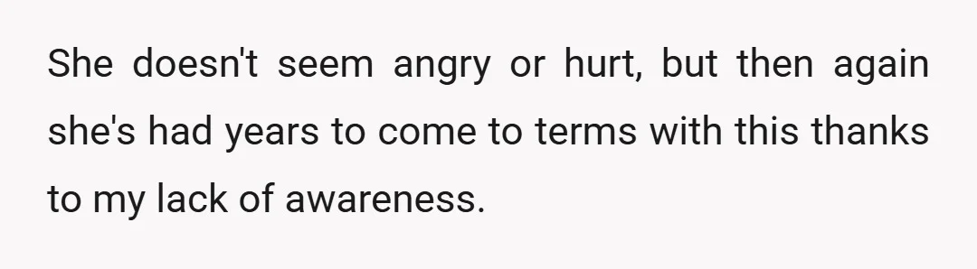 She doesn't seem angry or hurt, but then again she's had years to come to terms with this thanks to my lack of awareness.
