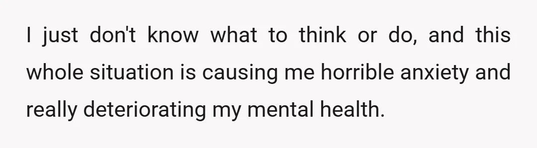I just don't know what to think or do, and this whole situation is causing me horrible anxiety and really deteriorating my mental health.