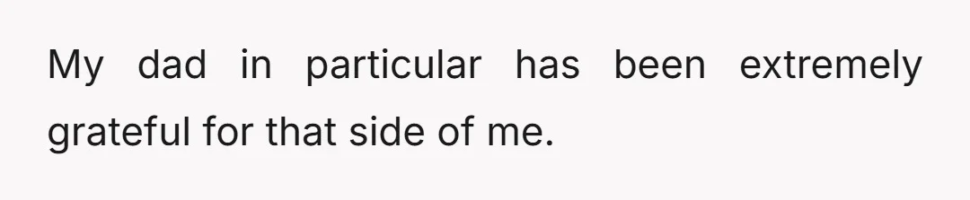 My dad in particular has been extremely grateful for that side of me.