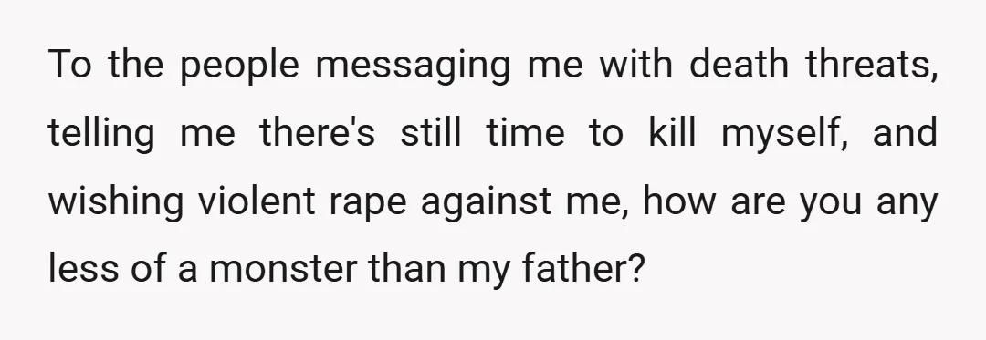 To the people messaging me with death threats, telling me there's still time to kill myself, and wishing violent rape against me, how are you any less of a monster...