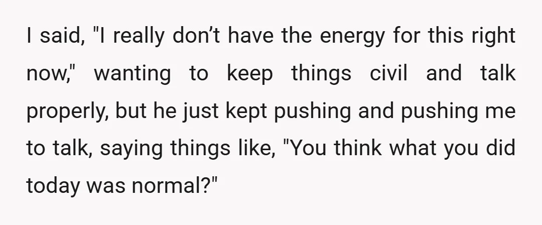 I said, "I really don’t have the energy for this right now," wanting to keep things civil and talk properly, but he just kept pushing and pushing me to talk,...